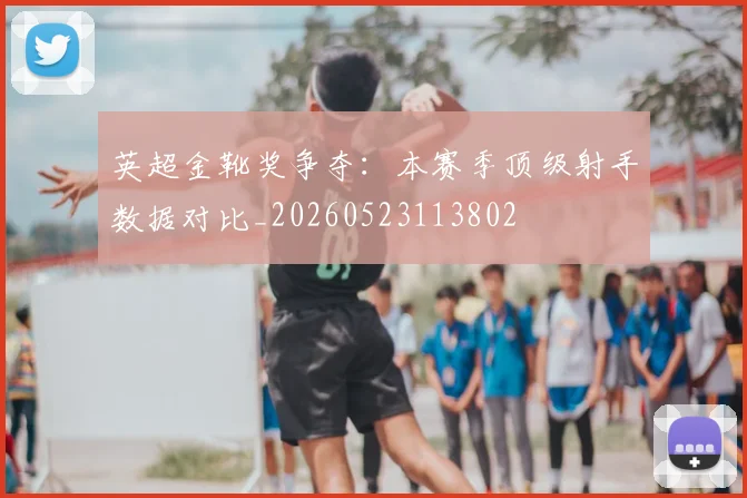 英超金靴奖争夺:本赛季顶级射手数据对比_20260523113802