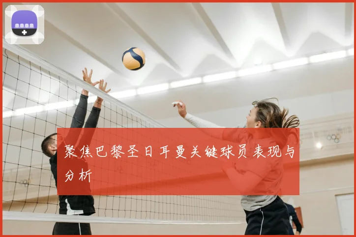 聚焦巴黎圣日耳曼关键球员表现与分析