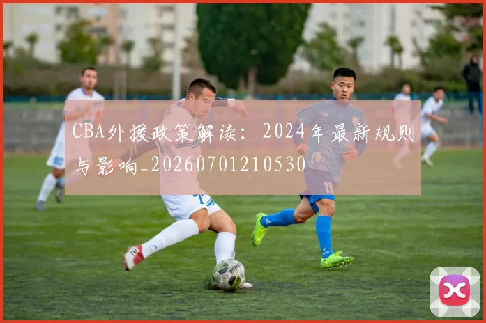 CBA外援政策解读：2024年最新规则与影响_20260701210530