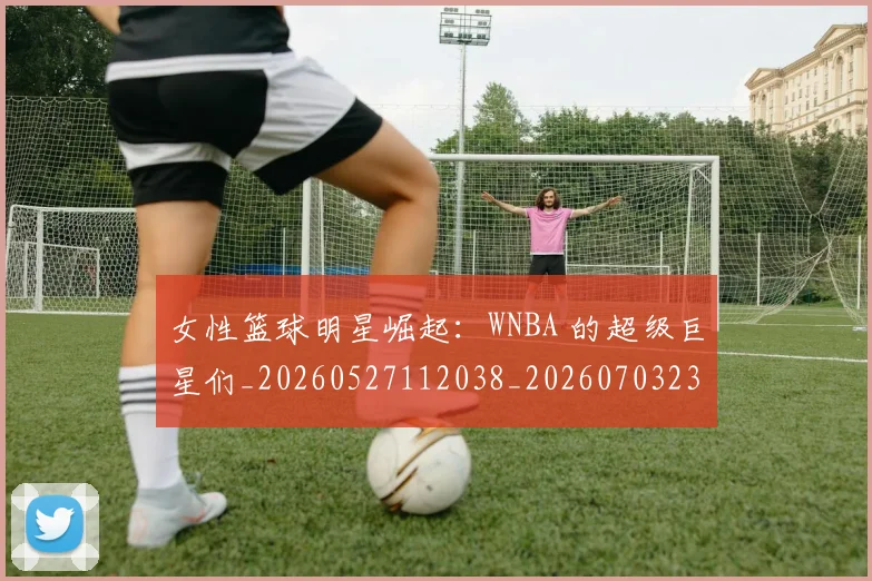 女性篮球明星崛起:WNBA 的超级巨星们_20260527112038_20260703230111_20260719172925