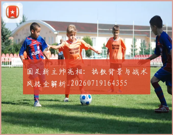 国足新主帅亮相：执教背景与战术风格全解析_20260719164355