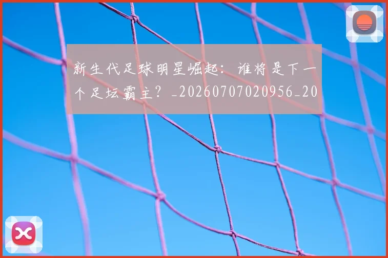 新生代足球明星崛起:谁将是下一个足坛霸主?_20260707020956_20260801160622