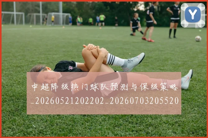 中超降级热门球队预测与保级策略_20260521202202_20260703205520_20260716191243