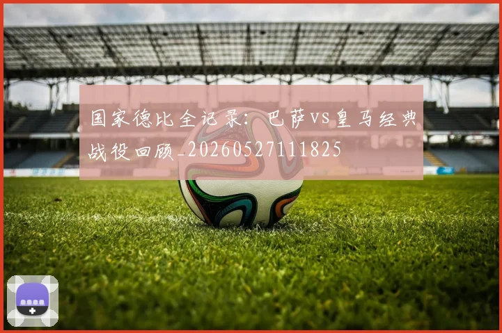 国家德比全记录:巴萨vs皇马经典战役回顾_20260527111825