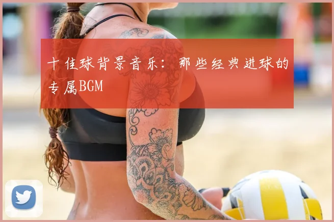 十佳球背景音乐:那些经典进球的专属BGM
