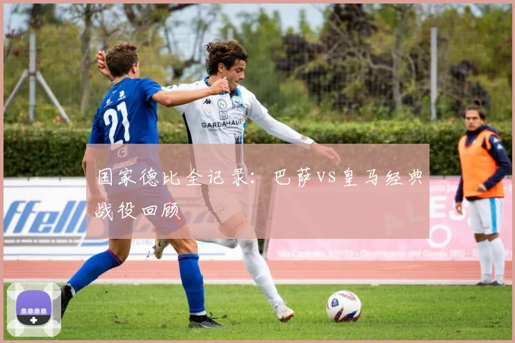 国家德比全记录:巴萨vs皇马经典战役回顾
