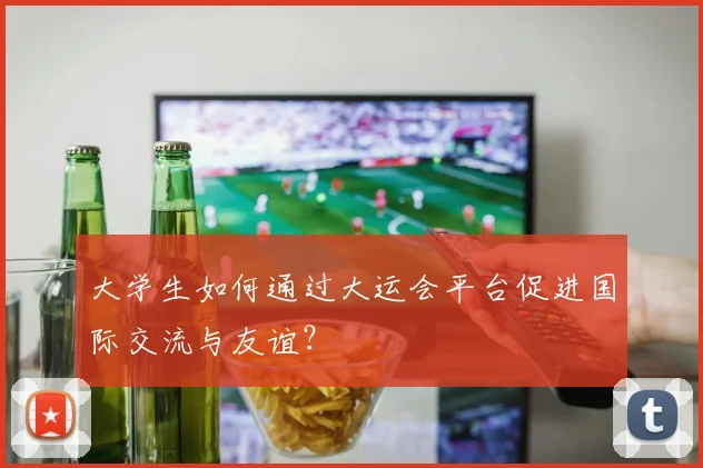 大学生如何通过大运会平台促进国际交流与友谊?