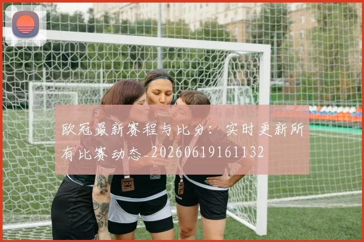 欧冠最新赛程与比分:实时更新所有比赛动态_20260619161132