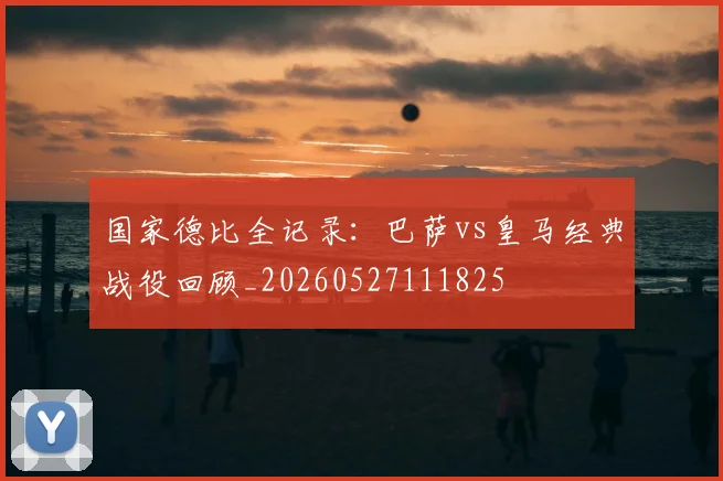 国家德比全记录:巴萨vs皇马经典战役回顾_20260527111825