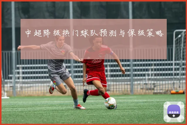 中超降级热门球队预测与保级策略