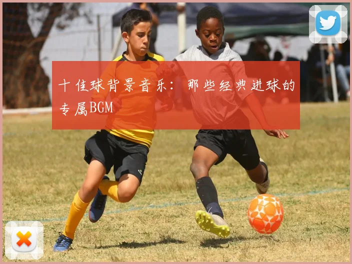 十佳球背景音乐：那些经典进球的专属BGM