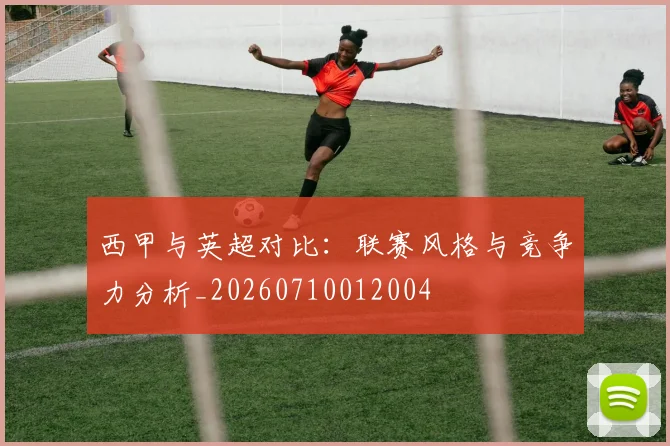 西甲与英超对比:联赛风格与竞争力分析_20260710012004