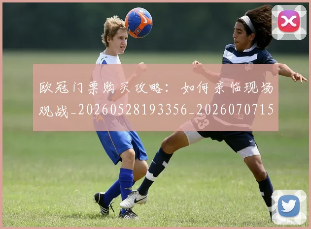 欧冠门票购买攻略:如何亲临现场观战_20260528193356_20260707152032_20260801165412