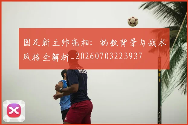 国足新主帅亮相：执教背景与战术风格全解析_20260703223937