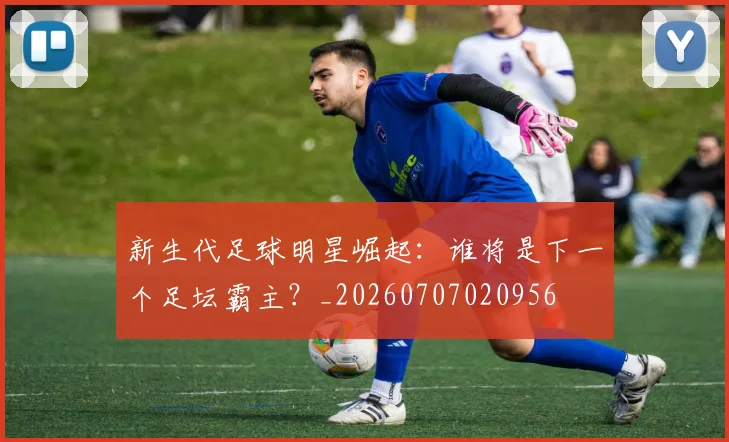 新生代足球明星崛起:谁将是下一个足坛霸主?_20260707020956