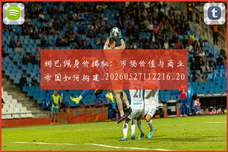 姆巴佩身价揭秘：市场价值与商业帝国如何构建_20260527112216_20260703232237_20260720190757