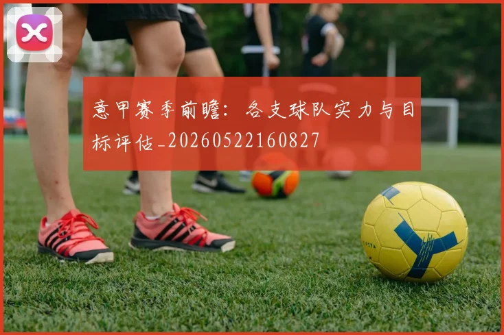 意甲赛季前瞻：各支球队实力与目标评估_20260522160827