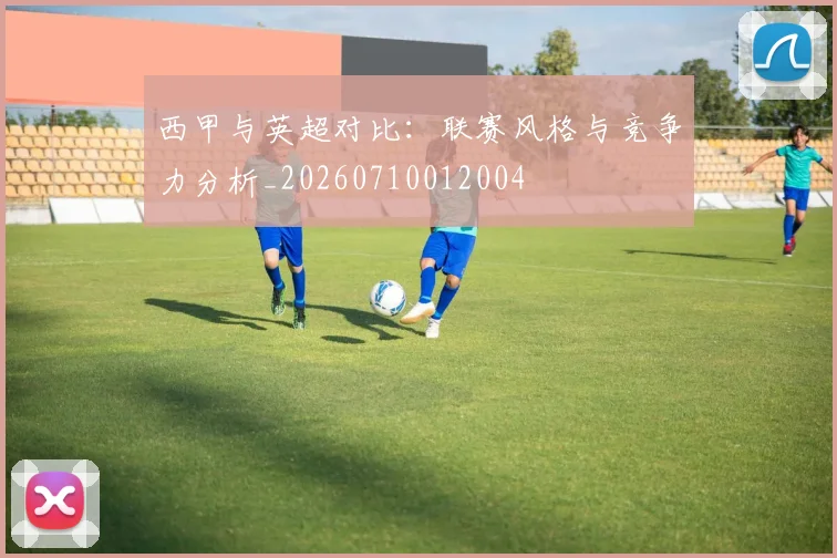 西甲与英超对比：联赛风格与竞争力分析_20260710012004