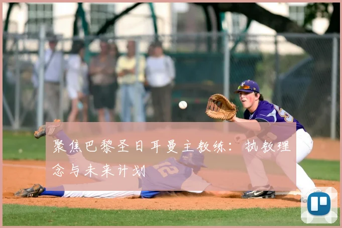 聚焦巴黎圣日耳曼主教练：执教理念与未来计划