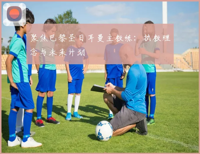 聚焦巴黎圣日耳曼主教练:执教理念与未来计划