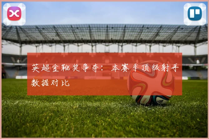 英超金靴奖争夺：本赛季顶级射手数据对比